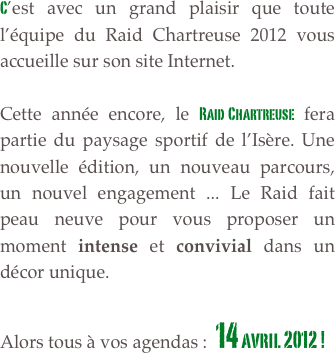 C’est avec un grand plaisir que toute l’équipe du Raid Chartreuse 2012 vous accueille sur son site Internet.

Cette année encore, le Raid Chartreuse fera partie du paysage sportif de l’Isère. Une nouvelle édition, un nouveau parcours, un nouvel engagement ... Le Raid fait peau neuve pour vous proposer un moment intense et convivial dans un décor unique. 

Alors tous à vos agendas :  14 avril 2012 !